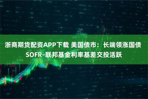 浙商期货配资APP下载 美国债市：长端领涨国债 SOFR–联邦基金利率基差交投活跃