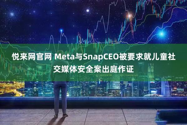 悦来网官网 Meta与SnapCEO被要求就儿童社交媒体安全案出庭作证