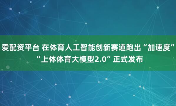 爱配资平台 在体育人工智能创新赛道跑出“加速度” “上体体育大模型2.0”正式发布
