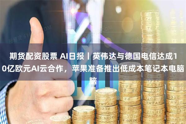 期货配资股票 AI日报丨英伟达与德国电信达成10亿欧元AI云合作，苹果准备推出低成本笔记本电脑