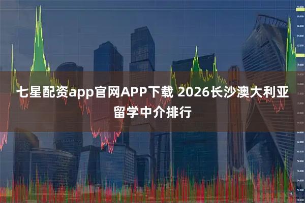 七星配资app官网APP下载 2026长沙澳大利亚留学中介排行