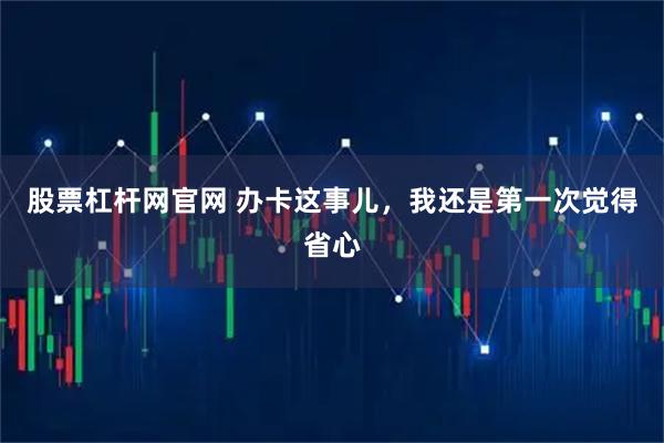 股票杠杆网官网 办卡这事儿,我还是第一次觉得省心