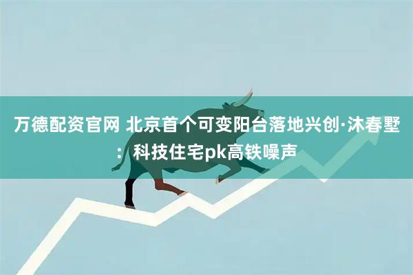 万德配资官网 北京首个可变阳台落地兴创·沐春墅：科技住宅pk高铁噪声