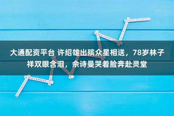 大通配资平台 许绍雄出殡众星相送,78岁林子祥双眼含泪,佘诗曼哭着脸奔赴灵堂