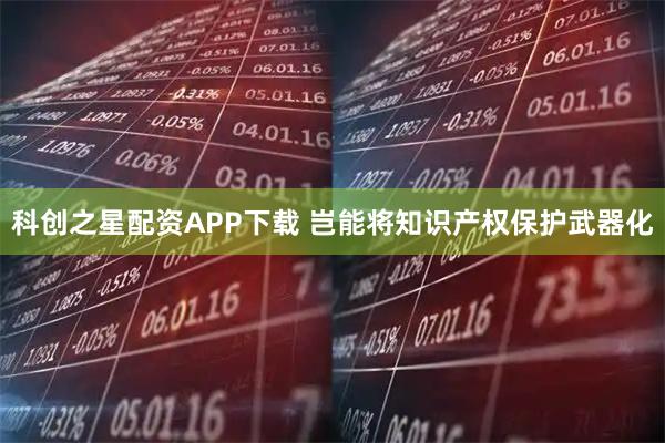 科创之星配资APP下载 岂能将知识产权保护武器化
