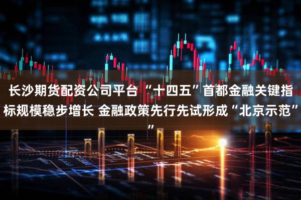 长沙期货配资公司平台 “十四五”首都金融关键指标规模稳步增长 金融政策先行先试形成“北京示范”