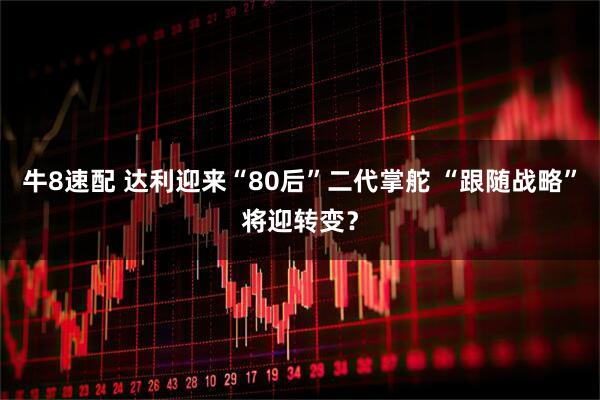 牛8速配 达利迎来“80后”二代掌舵 “跟随战略”将迎转变？