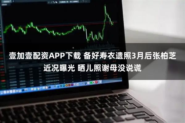 壹加壹配资APP下载 备好寿衣遗照3月后张柏芝近况曝光 晒儿照谢母没说谎