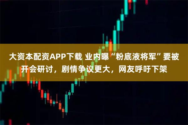 大资本配资APP下载 业内曝“粉底液将军”要被开会研讨，剧情争议更大，网友呼吁下架