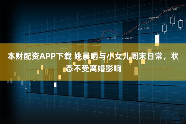 本财配资APP下载 姚晨晒与小女儿周末日常，状态不受离婚影响