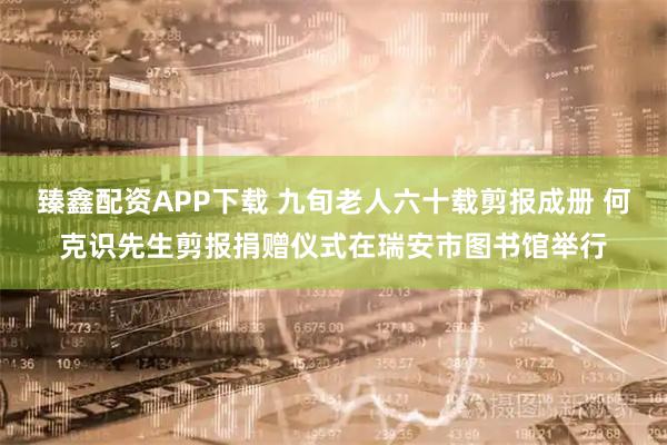 臻鑫配资APP下载 九旬老人六十载剪报成册 何克识先生剪报捐赠仪式在瑞安市图书馆举行