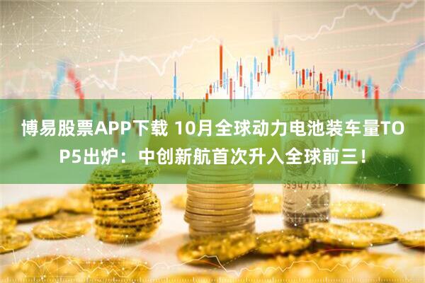 博易股票APP下载 10月全球动力电池装车量TOP5出炉:中创新航首次升入全球前三!