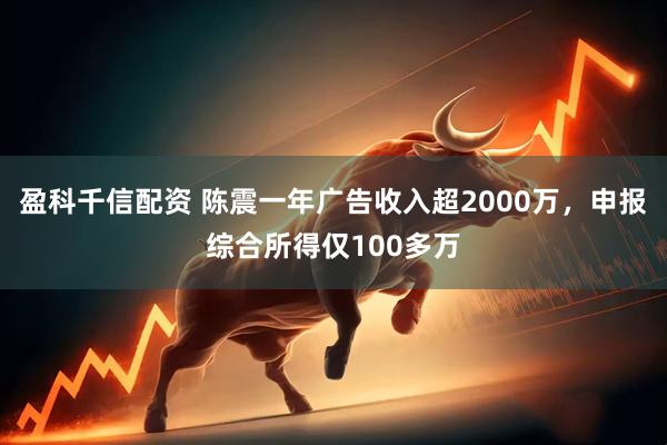 盈科千信配资 陈震一年广告收入超2000万，申报综合所得仅100多万