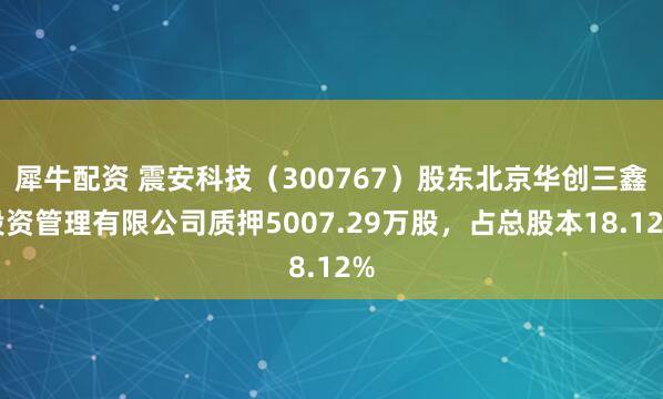 犀牛配资 震安科技（300767）股东北京华创三鑫投资管理有限公司质押5007.29万股，占总股本18.12%