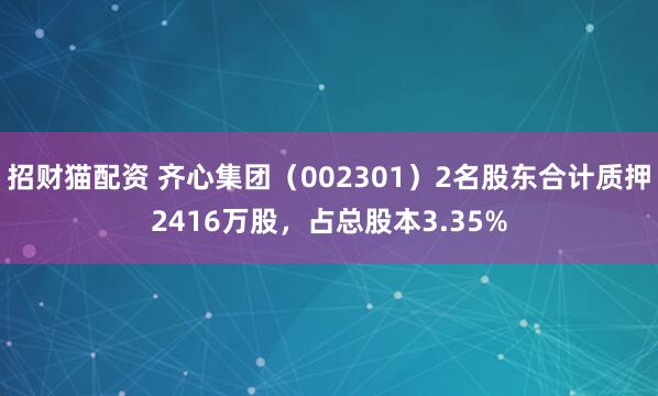 招财猫配资 齐心集团(002301)2名股东合计质押2416万股,占总股本3.35%