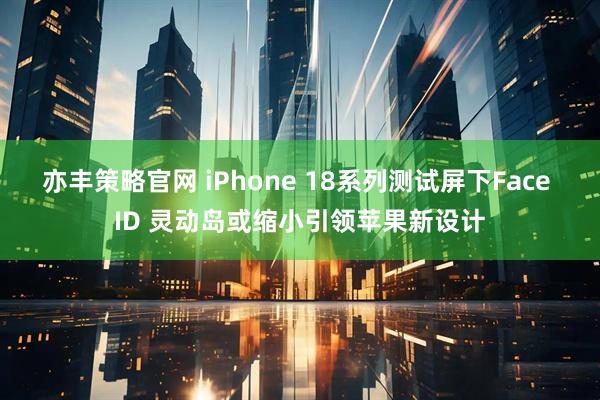 亦丰策略官网 iPhone 18系列测试屏下Face ID 灵动岛或缩小引领苹果新设计