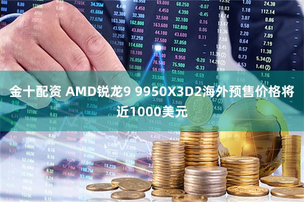 金十配资 AMD锐龙9 9950X3D2海外预售价格将近1000美元