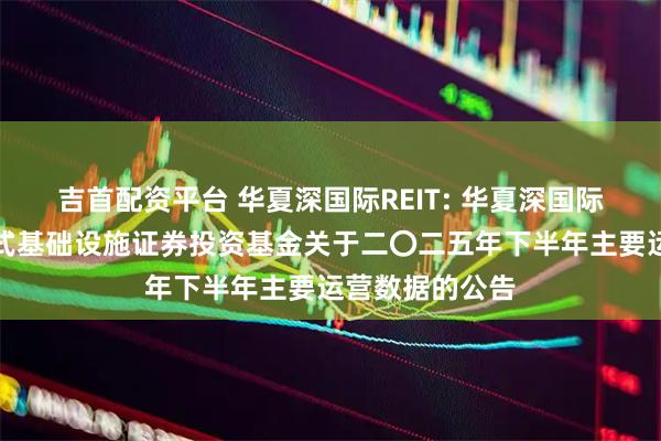 吉首配资平台 华夏深国际REIT: 华夏深国际仓储物流封闭式基础设施证券投资基金关于二〇二五年下半年主要运营数据的公告