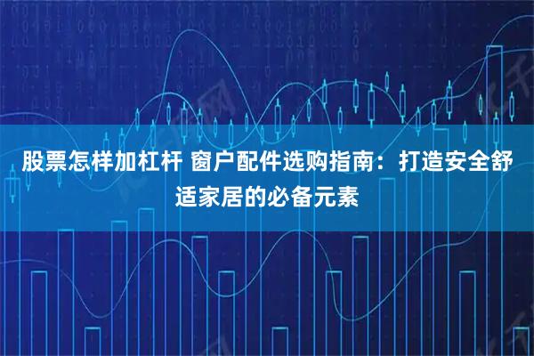 股票怎样加杠杆 窗户配件选购指南：打造安全舒适家居的必备元素