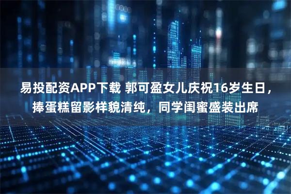 易投配资APP下载 郭可盈女儿庆祝16岁生日，捧蛋糕留影样貌清纯，同学闺蜜盛装出席