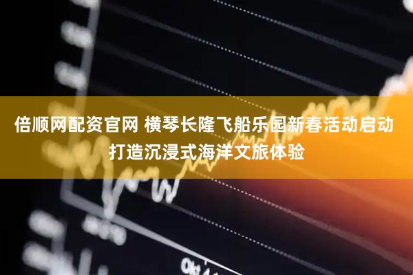 倍顺网配资官网 横琴长隆飞船乐园新春活动启动 打造沉浸式海洋文旅体验