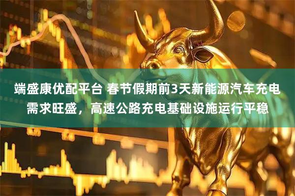 端盛康优配平台 春节假期前3天新能源汽车充电需求旺盛，高速公路充电基础设施运行平稳