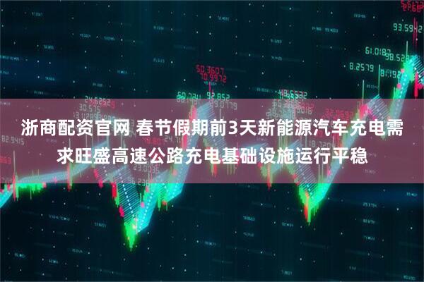 浙商配资官网 春节假期前3天新能源汽车充电需求旺盛高速公路充电基础设施运行平稳