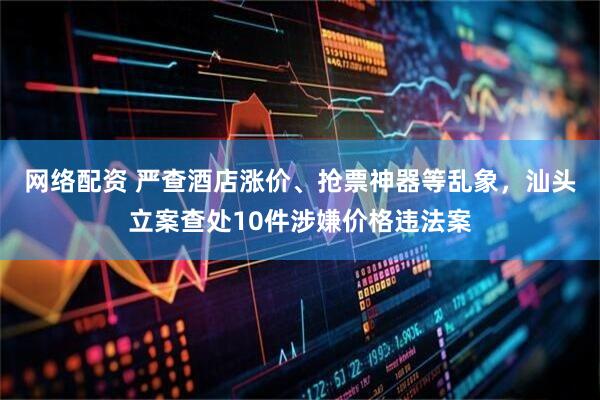 网络配资 严查酒店涨价、抢票神器等乱象，汕头立案查处10件涉嫌价格违法案
