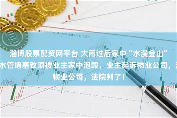 淄博股票配资网平台 大雨过后家中“水漫金山”，公共雨水管堵塞致顶楼业主家中泡毁，业主起诉物业公司，法院判了！