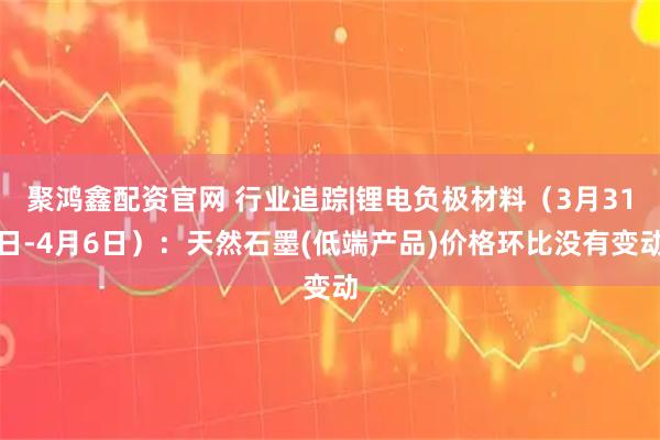 聚鸿鑫配资官网 行业追踪|锂电负极材料（3月31日-4月6日）：天然石墨(低端产品)价格环比没有变动