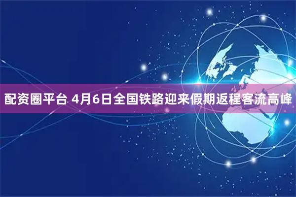 配资圈平台 4月6日全国铁路迎来假期返程客流高峰