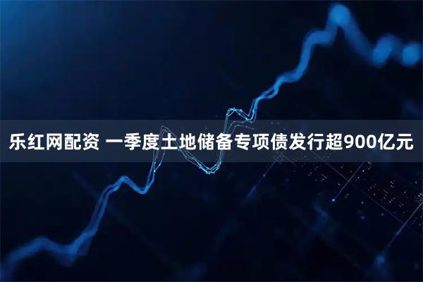 乐红网配资 一季度土地储备专项债发行超900亿元