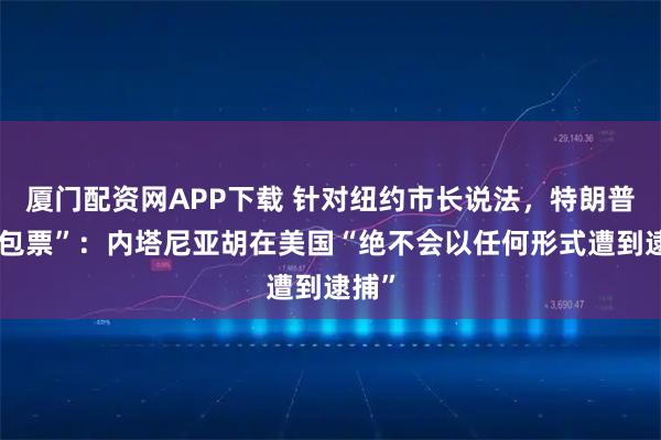 厦门配资网APP下载 针对纽约市长说法，特朗普“打包票”：内塔尼亚胡在美国“绝不会以任何形式遭到逮捕”